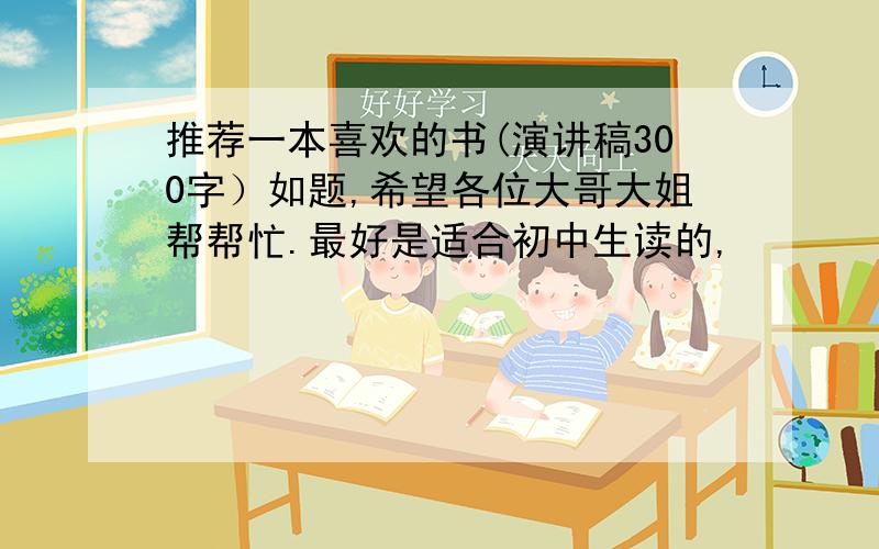 推荐一本喜欢的书(演讲稿300字）如题,希望各位大哥大姐帮帮忙.最好是适合初中生读的,