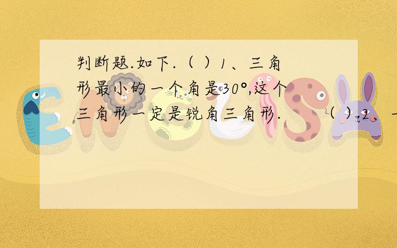 判断题.如下.（ ）1、三角形最小的一个角是30°,这个三角形一定是锐角三角形.　　（ ）2、一条射线长20.5米.　　（ ）3、画一个周长18.84cm的圆,圆规两脚间的距离是3cm.　　（ ）4、两个梯形