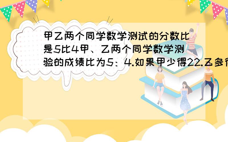 甲乙两个同学数学测试的分数比是5比4甲、乙两个同学数学测验的成绩比为5：4.如果甲少得22.乙多得22.则成绩比为5：7.问甲乙两同学的测验成绩各多少?算术法