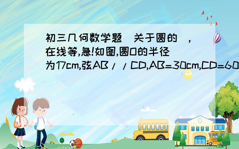 初三几何数学题（关于圆的）,在线等,急!如图,圆O的半径为17cm,弦AB//CD,AB=30cm,CD=60cm,圆心O位于AB,CD上方,求AB,CD间的距离上图有误，题为此图如图，圆O的半径为17cm，弦AB//CD，AB=30cm，CD=16cm，圆心