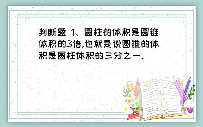 判断题 1、圆柱的体积是圆锥体积的3倍,也就是说圆锥的体积是圆柱体积的三分之一.( )