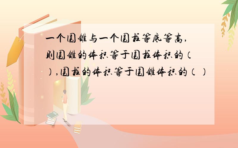 一个圆锥与一个圆柱等底等高,则圆锥的体积等于圆柱体积的（）,圆柱的体积等于圆锥体积的（）