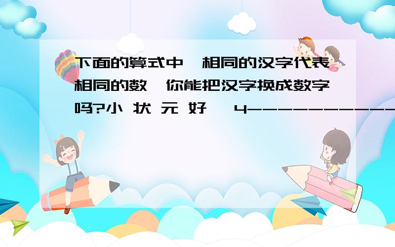 下面的算式中,相同的汉字代表相同的数,你能把汉字换成数字吗?小 状 元 好* 4---------------好 元 状 小小=状=元=好=to 华丽丽的飘走:用2358*4好像不等于8532吧。