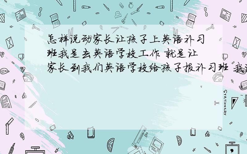 怎样说动家长让孩子上英语补习班我是去英语学校工作 就是让家长到我们英语学校给孩子报补习班 我该怎么劝说家长们呢?请口才好的哥哥姐姐告诉我!