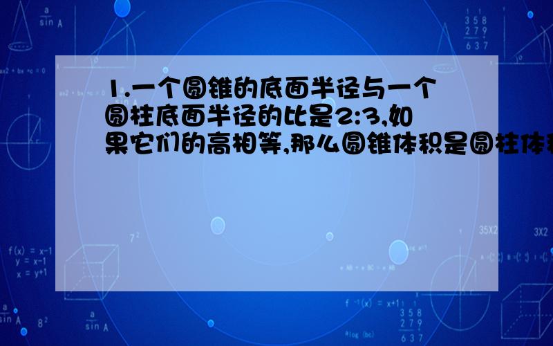 1.一个圆锥的底面半径与一个圆柱底面半径的比是2:3,如果它们的高相等,那么圆锥体积是圆柱体积的( 2.一个圆锥和一个圆柱的底面积相等,体积的比是1:6.如果圆锥的高是4.2厘米,圆柱的高是多