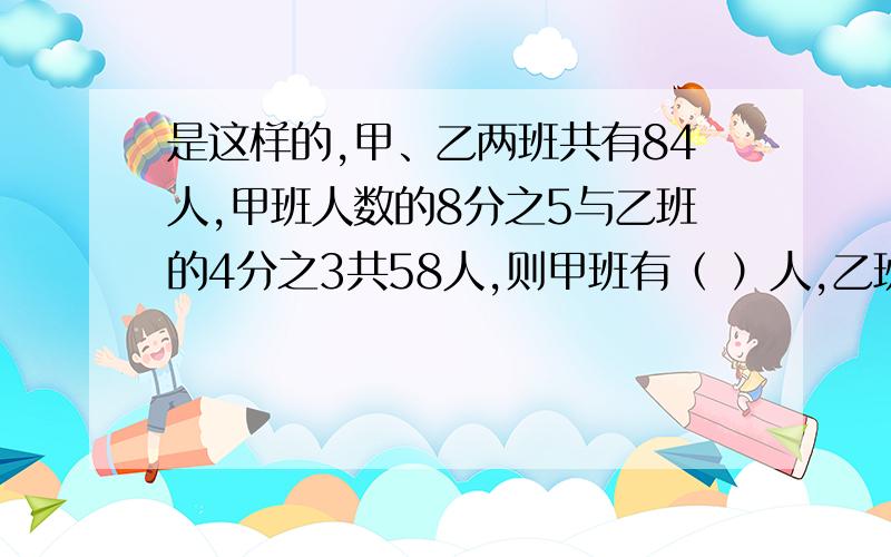 是这样的,甲、乙两班共有84人,甲班人数的8分之5与乙班的4分之3共58人,则甲班有（ ）人,乙班有（ ）人.答案一定要准确,最好写出为什么这样做,好的我会多给一些分.