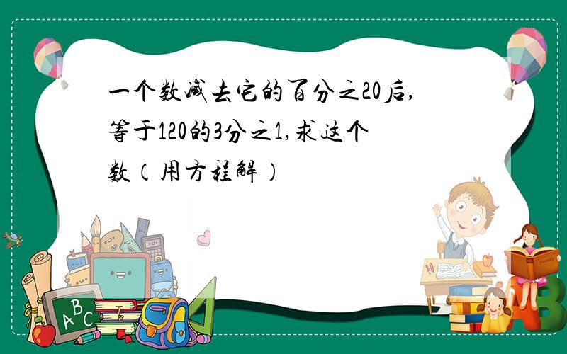 一个数减去它的百分之20后,等于120的3分之1,求这个数（用方程解）