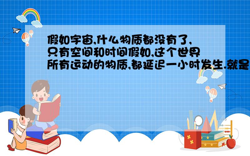 假如宇宙,什么物质都没有了,只有空间和时间假如,这个世界所有运动的物质,都延迟一小时发生.就是说,在我们生活的世界,说,本来是,两秒钟就完成的动作.但是,在新创的世界里.这句话要一小