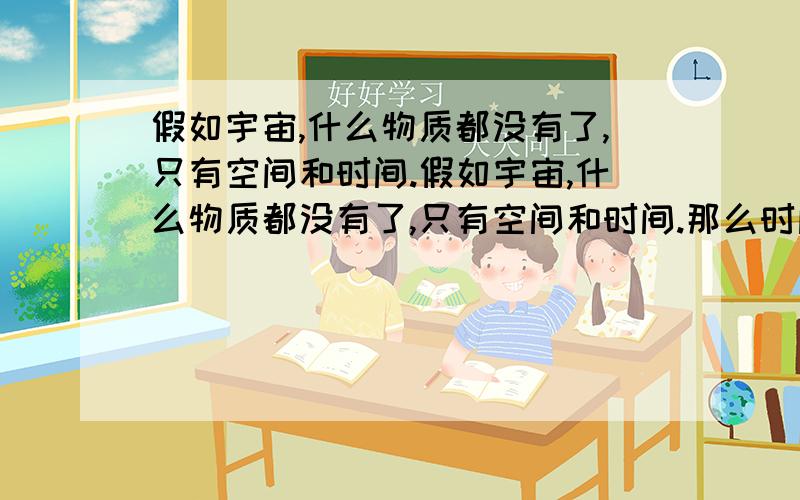 假如宇宙,什么物质都没有了,只有空间和时间.假如宇宙,什么物质都没有了,只有空间和时间.那么时间会不会变快吗.怎么变快,以什么形式变快.时间会不会加速,可以改变快慢吗.就像所谓的快