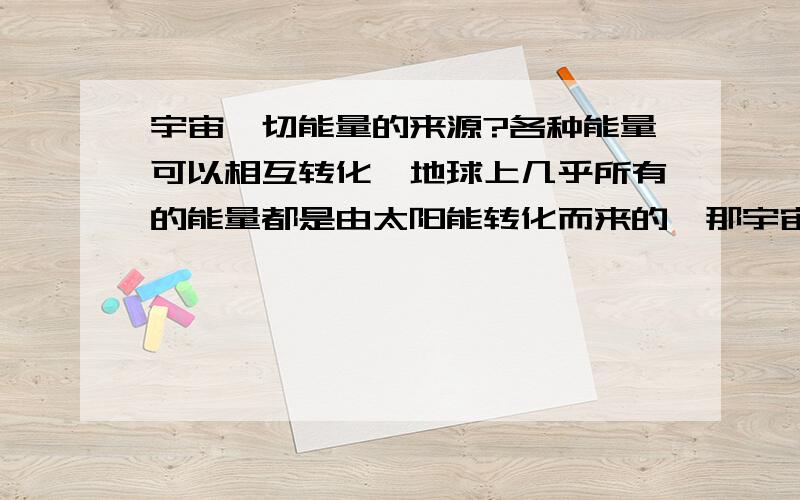 宇宙一切能量的来源?各种能量可以相互转化,地球上几乎所有的能量都是由太阳能转化而来的,那宇宙呢?宇宙所包含的一切能量的起源或者说最初是什么形态的?