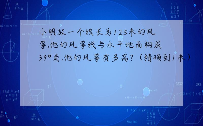 小明放一个线长为125米的风筝,他的风筝线与水平地面构成39°角.他的风筝有多高?（精确到1米）