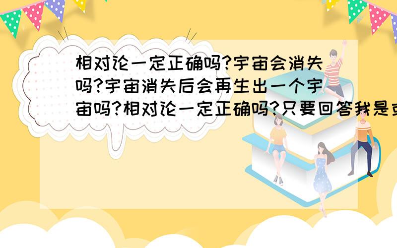 相对论一定正确吗?宇宙会消失吗?宇宙消失后会再生出一个宇宙吗?相对论一定正确吗?只要回答我是或不是,其他就不用说了.宇宙会消失吗?他的边界在哪?宇宙之外会不会有其他的空间存在.还