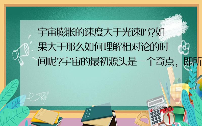 宇宙膨胀的速度大于光速吗?如果大于那么如何理解相对论的时间呢?宇宙的最初源头是一个奇点，即所谓的“宇宙蛋”，它凝聚了所有的时空质能，孕育着未来物质世界的一切，包括天体和