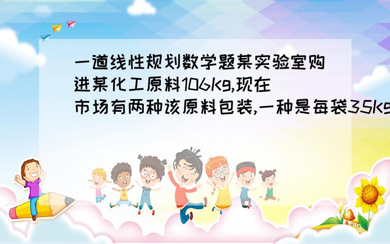 一道线性规划数学题某实验室购进某化工原料106Kg,现在市场有两种该原料包装,一种是每袋35Kg,价格140元,另一种是每袋24Kg,价格120元,在满足需求条件下,最少花费___元.我们在学简单的线性规划,
