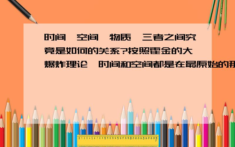 时间,空间,物质,三者之间究竟是如何的关系?按照霍金的大爆炸理论,时间和空间都是在最原始的那个奇点爆炸之后才产生的.可是,在现在的科技之下,假如将一个封闭空间完全抽成真空,也就是