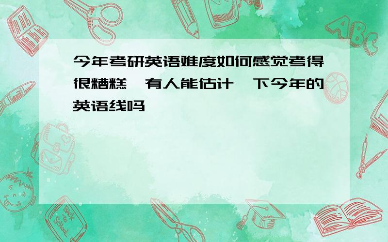 今年考研英语难度如何感觉考得很糟糕,有人能估计一下今年的英语线吗