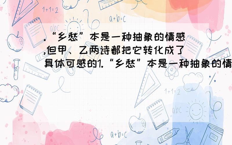 .“乡愁”本是一种抽象的情感,但甲、乙两诗都把它转化成了具体可感的1.“乡愁”本是一种抽象的情感,但甲、乙两诗都把它转化成了具体可感的物象.甲诗寄托在邮票、船票、____、 _____、