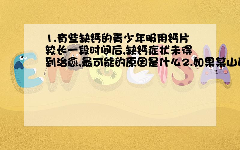 1.有些缺钙的青少年服用钙片较长一段时间后,缺钙症状未得到治愈,最可能的原因是什么2.如果某山区的居民饮食中缺乏碘元素,这些居民血液中哪种激素含量会高于正常值,依据是什么.3.近期