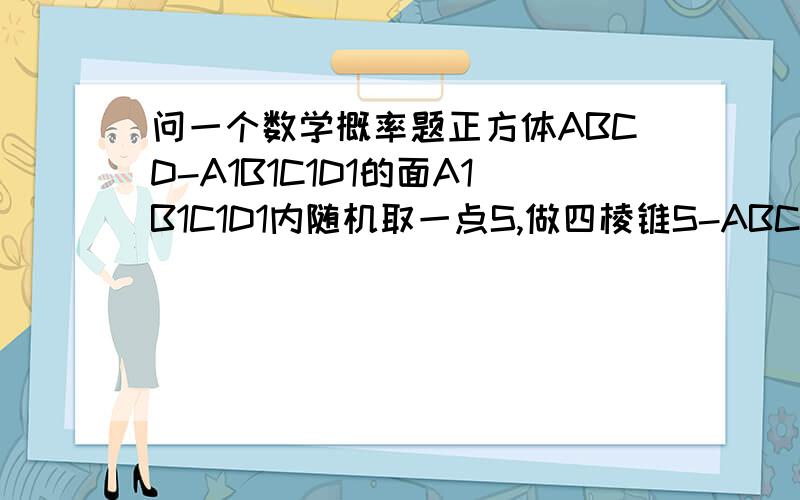 问一个数学概率题正方体ABCD-A1B1C1D1的面A1B1C1D1内随机取一点S,做四棱锥S-ABCD,在正方体内随机取一点M那么点M落在s-ABCD内部的概率是