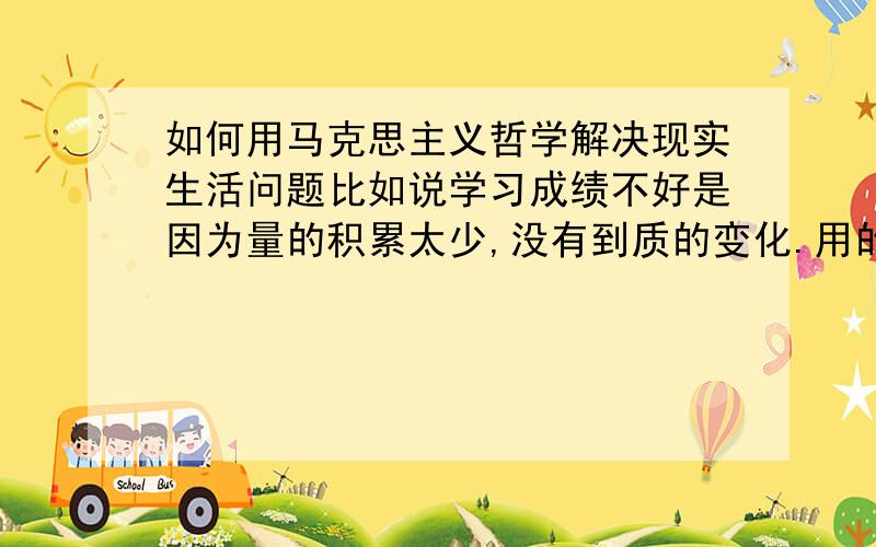 如何用马克思主义哲学解决现实生活问题比如说学习成绩不好是因为量的积累太少,没有到质的变化.用的是质和量的原理还能举出其他例子吗?请把例子和应用的原理写出来 拜托了