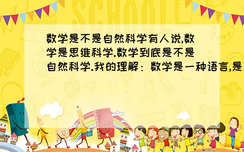 数学是不是自然科学有人说,数学是思维科学.数学到底是不是自然科学.我的理解：数学是一种语言,是一种工具,是通过数学符号来表达现象,这个现象有自然现象和社会现象,这些现象中的规律