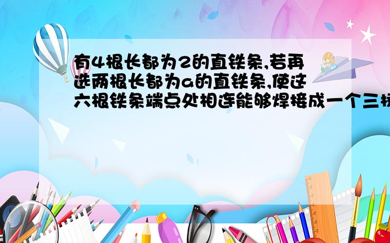 有4根长都为2的直铁条,若再选两根长都为a的直铁条,使这六根铁条端点处相连能够焊接成一个三棱锥形的铁架,则a的取值范围是?咋做?谢谢…………