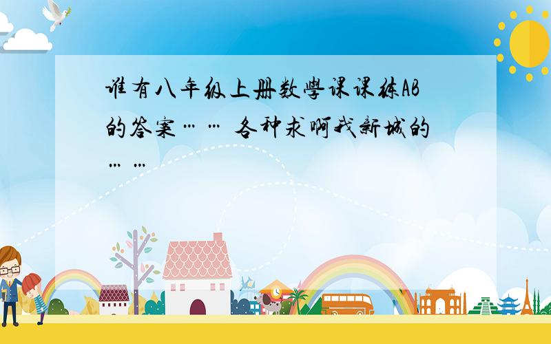 谁有八年级上册数学课课练AB的答案…… 各种求啊我新城的……