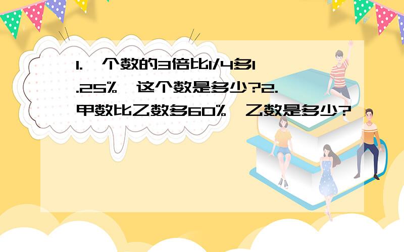 1.一个数的3倍比1/4多1.25%,这个数是多少?2.甲数比乙数多60%,乙数是多少?