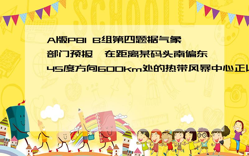 A版P81 B组第四题据气象部门预报,在距离某码头南偏东45度方向600km处的热带风暴中心正以20km/h的速度向正北方向移动,距风暴中心450km以内的地区都将受到影响.从现在起多长时间后,该码头将受