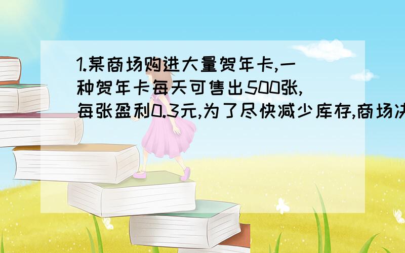 1.某商场购进大量贺年卡,一种贺年卡每天可售出500张,每张盈利0.3元,为了尽快减少库存,商场决定采取适当的降价措施,如果这种贺卡每降价0.1元商场可平均多售出100张,那么要想一天盈利120元,