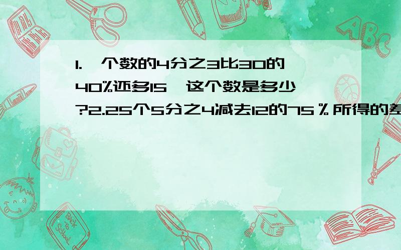 1.一个数的4分之3比30的40%还多15,这个数是多少?2.25个5分之4减去12的75％所得的差是多少?