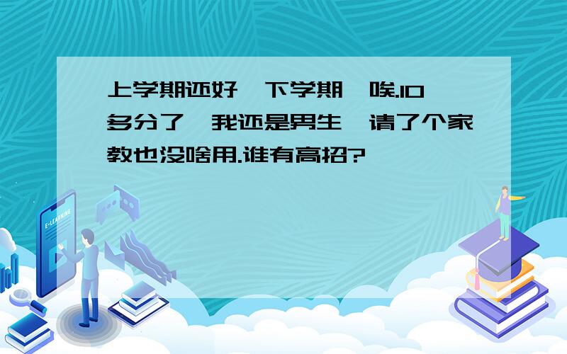 上学期还好,下学期,唉.10多分了,我还是男生,请了个家教也没啥用.谁有高招?