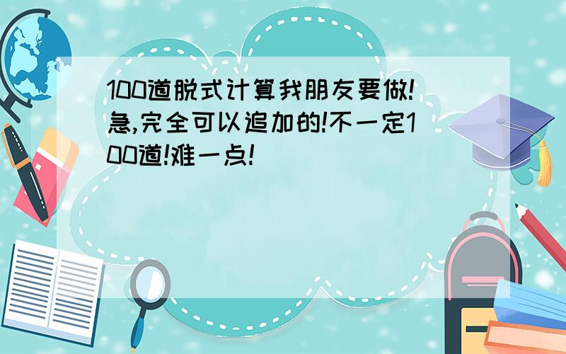 100道脱式计算我朋友要做!急,完全可以追加的!不一定100道!难一点!