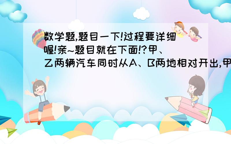 数学题,题目一下!过程要详细喔!亲~题目就在下面!?甲、乙两辆汽车同时从A、B两地相对开出,甲车行至全程的5/8与乙车相遇.相遇后乙车继续以每小时60千米的速度前进,又行了3小时到达A地.A、B