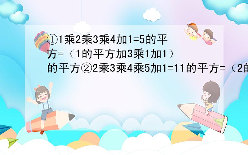 ①1乘2乘3乘4加1=5的平方=（1的平方加3乘1加1）的平方②2乘3乘4乘5加1=11的平方=（2的平方加3乘2加1）的平方③3乘4乘5乘6加1=19的平方=（3的平方加3乘3加1）的平方④4乘5乘6乘7加1=29的平方=（4的