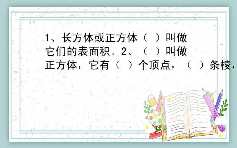 1、长方体或正方体（ ）叫做它们的表面积。2、（ ）叫做正方体，它有（ ）个顶点，（ ）条棱，和（ ）个面。如果棱长是4分米，那么它的体积是（ 表面积是（ 3、制作条形统计图，有时