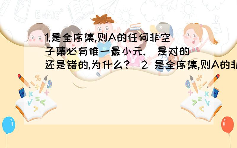 1,是全序集,则A的任何非空子集必有唯一最小元.（是对的还是错的,为什么?）2 是全序集,则A的非空子集B的下确界必是B的最小元.（对还是错,为什么?）