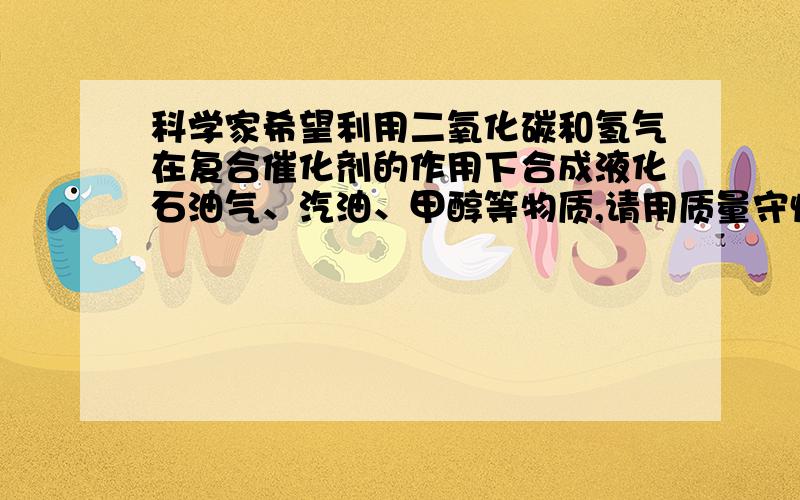 科学家希望利用二氧化碳和氢气在复合催化剂的作用下合成液化石油气、汽油、甲醇等物质,请用质量守恒定律解释此设想可行的原因.清晰详细一些 最好是全过程