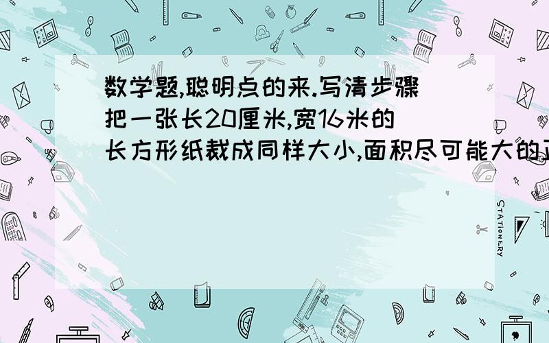 数学题,聪明点的来.写清步骤把一张长20厘米,宽16米的长方形纸裁成同样大小,面积尽可能大的正方形,纸没剩余,最多可裁多少个?写清楚，让人看得懂  好的再加5分！！还有一个：有一块布长8