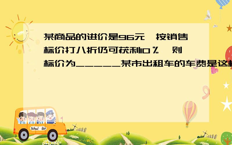 某商品的进价是96元,按销售标价打八折仍可获利10％,则标价为_____某市出租车的车费是这样计算的,路程在4千米以内（含4千米）为10元,达到4千米后,每增1千米加1.6元,达15千米后,每增加1千米加