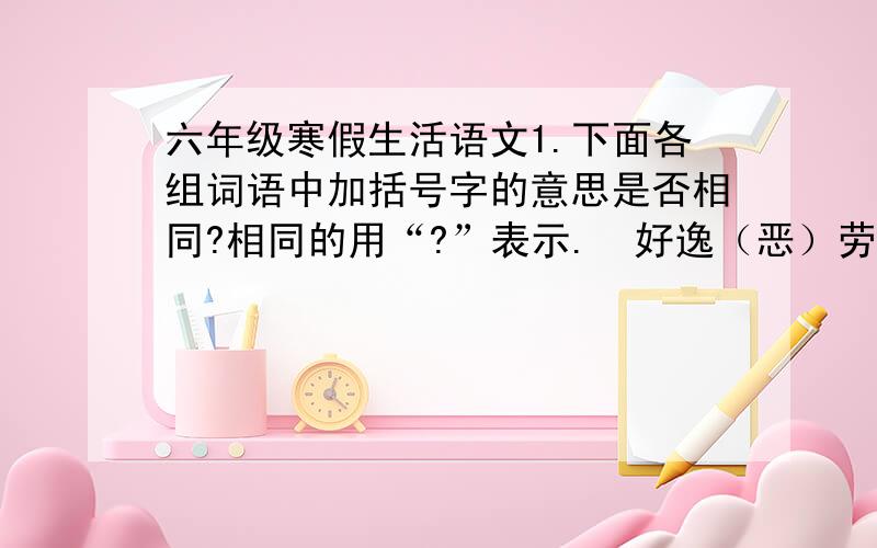 六年级寒假生活语文1.下面各组词语中加括号字的意思是否相同?相同的用“?”表示.  好逸（恶）劳-----穷凶极（恶）    满（腔）热情-----装（腔）作势  欲（速）不达-----速战（速）决    明