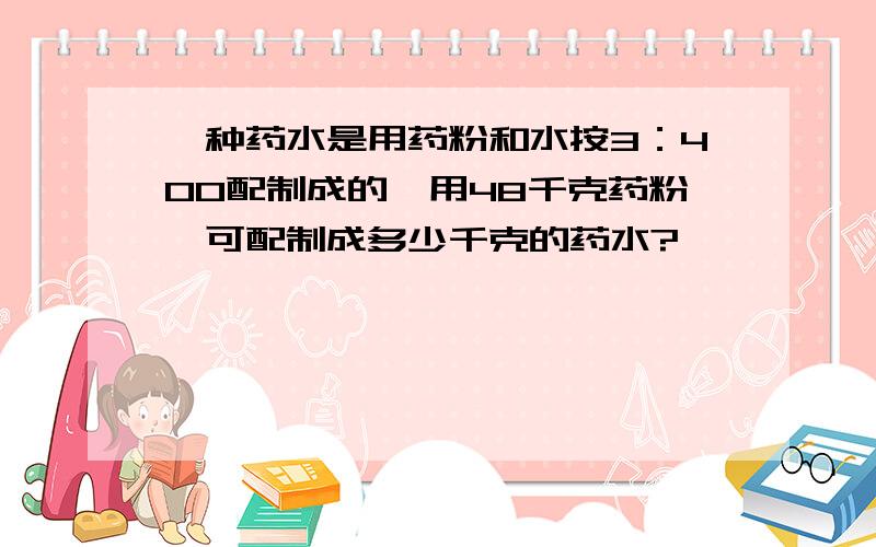 一种药水是用药粉和水按3：400配制成的,用48千克药粉,可配制成多少千克的药水?