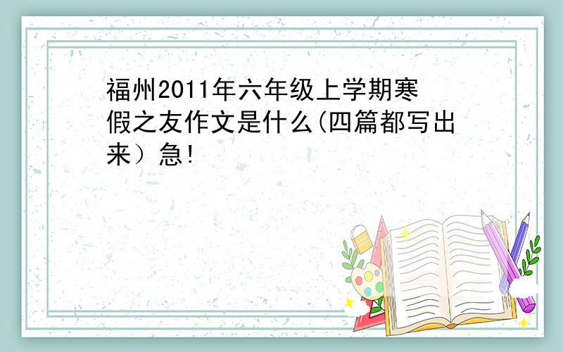 福州2011年六年级上学期寒假之友作文是什么(四篇都写出来）急!