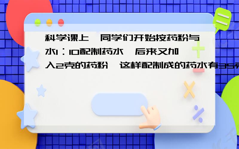 科学课上,同学们开始按药粉与水1：10配制药水,后来又加入2克的药粉,这样配制成的药水有35克.这时药粉与水的比是（：）