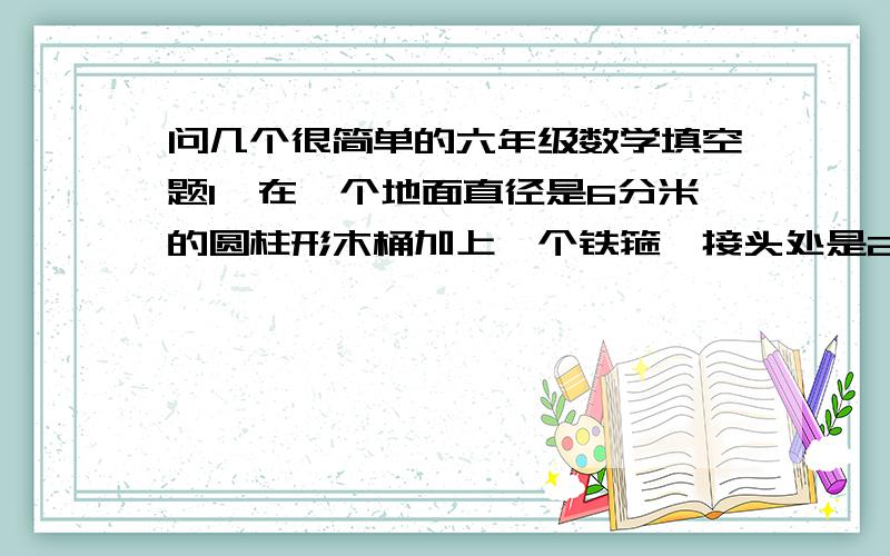 问几个很简单的六年级数学填空题1、在一个地面直径是6分米的圆柱形木桶加上一个铁箍,接头处是2厘米,这条铁箍长（   ）厘米.2、卫生室要把浓度为95%的酒精溶液800毫升,稀释成消毒用的浓