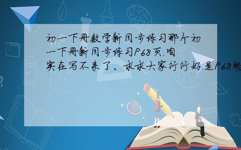 初一下册数学新同步练习那个初一下册新同步练习P68页.咱实在写不来了、求求大家行行好.是P68整面的.