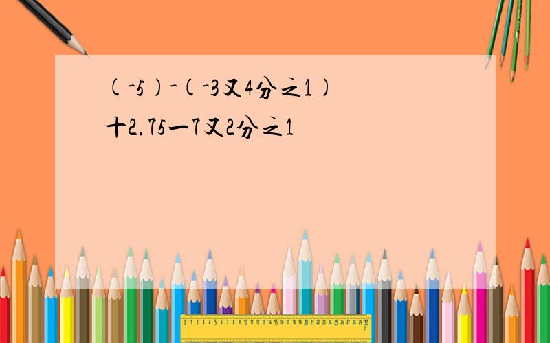 (-5)-(-3又4分之1)十2.75一7又2分之1