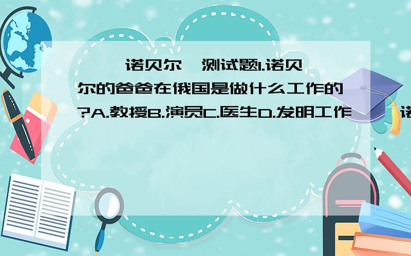 ◎ 「诺贝尔」测试题1.诺贝尔的爸爸在俄国是做什么工作的?A.教授B.演员C.医生D.发明工作◎ 「诺贝尔」测试题2.在诺贝尔的工厂里,谁因为事故被炸死了?A.诺贝尔的妹妹B.诺贝尔的弟弟C.诺贝