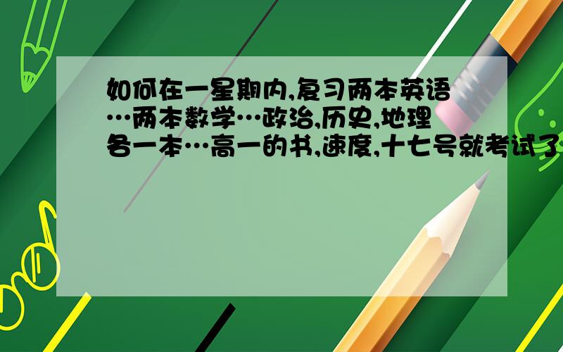 如何在一星期内,复习两本英语…两本数学…政治,历史,地理各一本…高一的书,速度,十七号就考试了!主要是数学和英语没学好,其他的是不知道如何下手,从什么地方着手复习