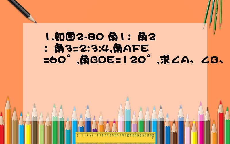 1.如图2-80 角1：角2：角3=2:3:4,角AFE=60°,角BDE=120°,求∠A、∠B、∠C的度数（如果看不到的话,最右边的是C）要有完整的过程和证明，